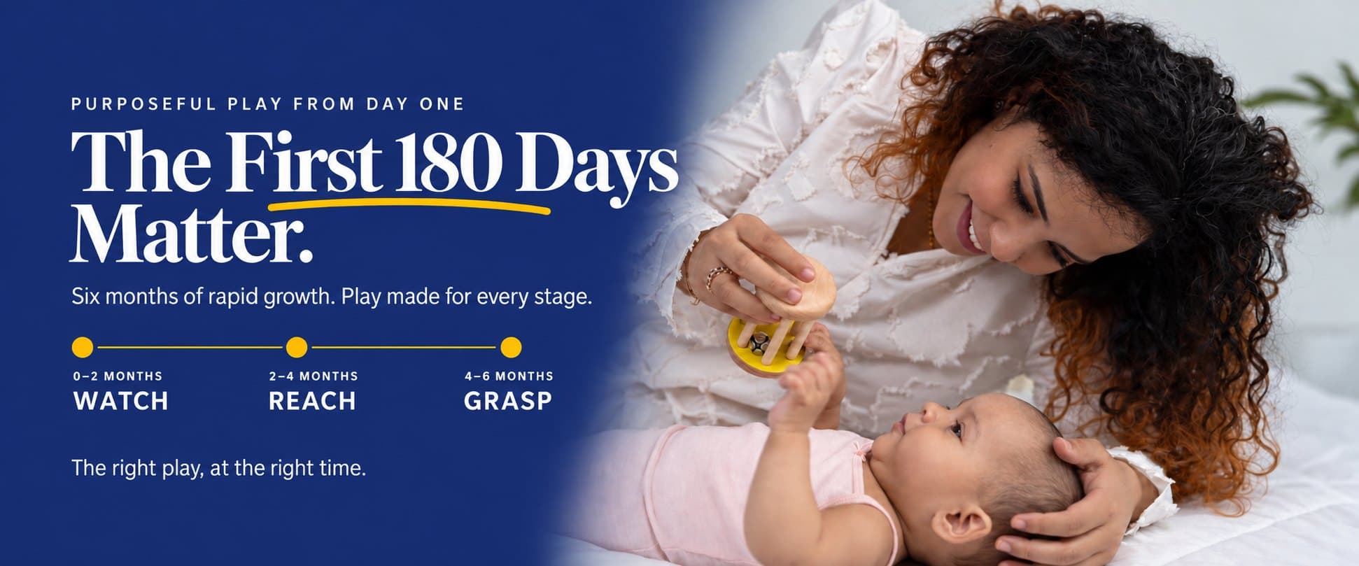 Purposeful play from day one. The first 180 days matter. Six months of rapid growth, play made for every stage: 0–2 months watch, 2–4 months reach, 4–6 months grasp. The right play, at the right time. A mother holds a wooden rattle above her newborn.